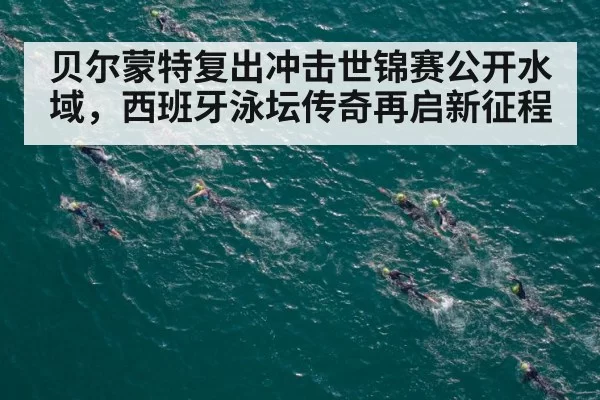 贝尔蒙特复出冲击世锦赛公开水域，西班牙泳坛传奇再启新征程