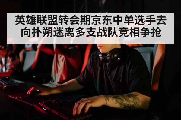 英雄联盟转会期京东中单选手去向扑朔迷离多支战队竞相争抢