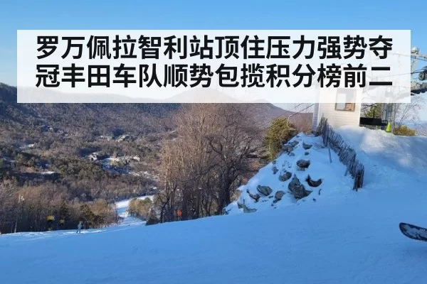 罗万佩拉智利站顶住压力强势夺冠丰田车队顺势包揽积分榜前二