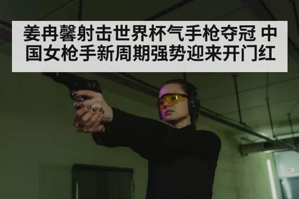 姜冉馨射击世界杯气手枪夺冠 中国女枪手新周期强势迎来开门红